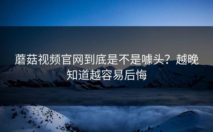 蘑菇视频官网到底是不是噱头？越晚知道越容易后悔