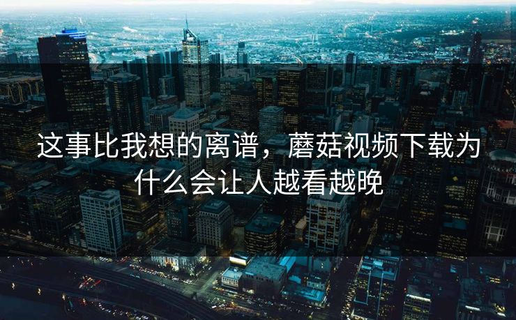 这事比我想的离谱，蘑菇视频下载为什么会让人越看越晚