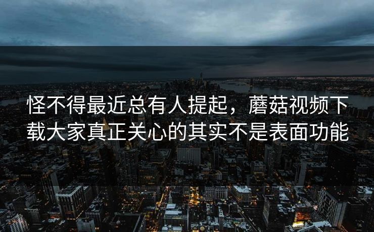 怪不得最近总有人提起，蘑菇视频下载大家真正关心的其实不是表面功能