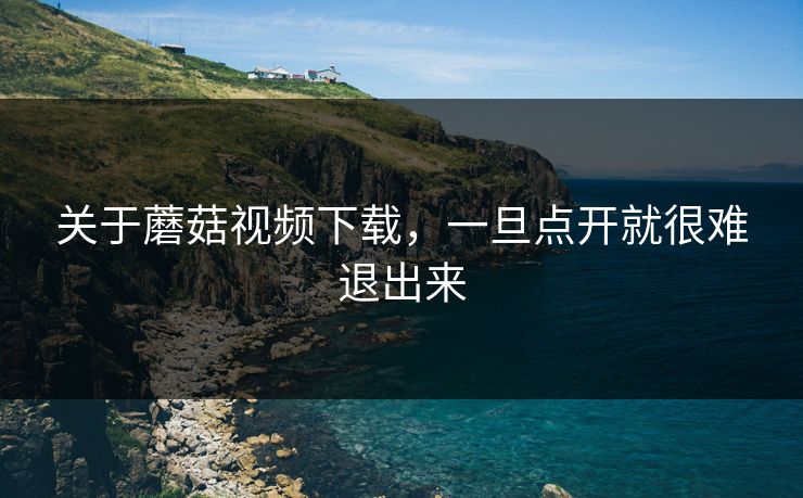 关于蘑菇视频下载，一旦点开就很难退出来