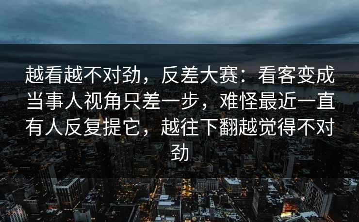 越看越不对劲，反差大赛：看客变成当事人视角只差一步，难怪最近一直有人反复提它，越往下翻越觉得不对劲
