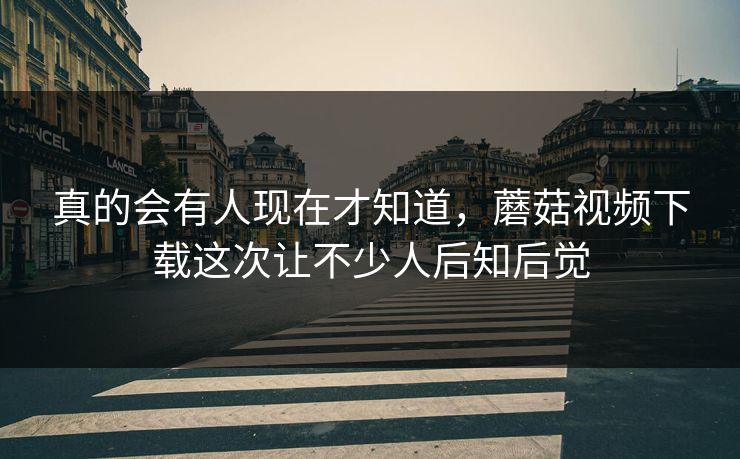 真的会有人现在才知道，蘑菇视频下载这次让不少人后知后觉