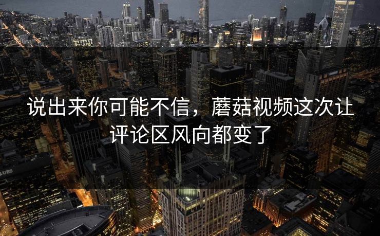 说出来你可能不信，蘑菇视频这次让评论区风向都变了