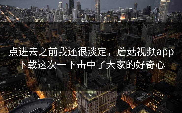 点进去之前我还很淡定，蘑菇视频app下载这次一下击中了大家的好奇心