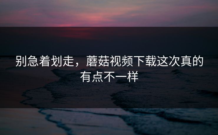 别急着划走，蘑菇视频下载这次真的有点不一样