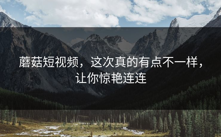 蘑菇短视频，这次真的有点不一样，让你惊艳连连