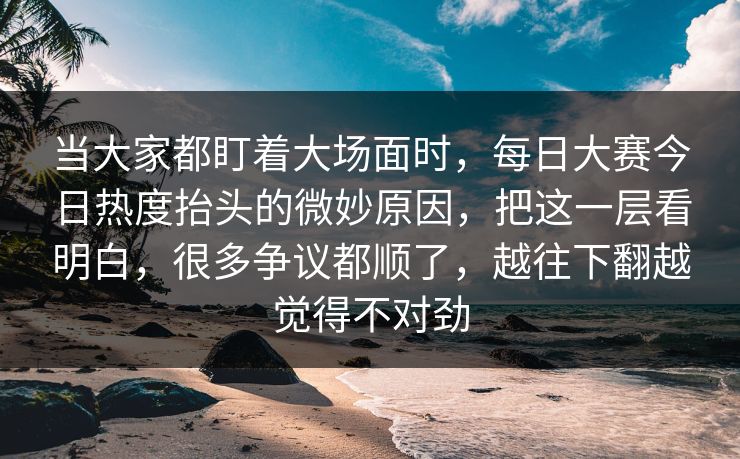 当大家都盯着大场面时，每日大赛今日热度抬头的微妙原因，把这一层看明白，很多争议都顺了，越往下翻越觉得不对劲