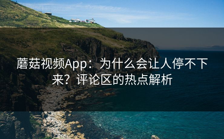 蘑菇视频App：为什么会让人停不下来？评论区的热点解析