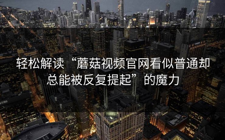 轻松解读“蘑菇视频官网看似普通却总能被反复提起”的魔力